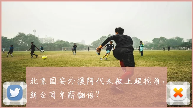 北京国安外援阿代米被土超挖角,新合同年薪翻倍?