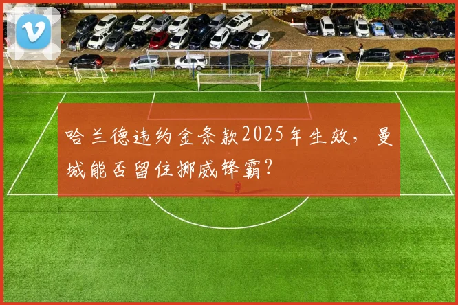 哈兰德违约金条款2025年生效,曼城能否留住挪威锋霸?