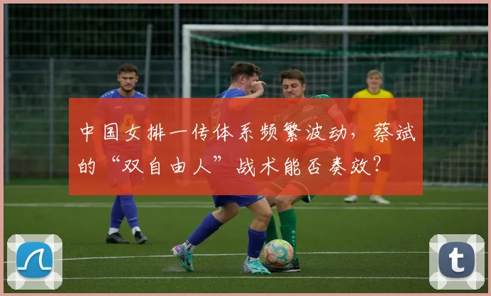 中国女排一传体系频繁波动，蔡斌的“双自由人”战术能否奏效？
