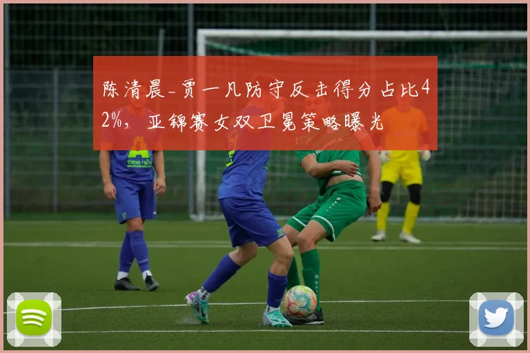 陈清晨_贾一凡防守反击得分占比42%，亚锦赛女双卫冕策略曝光