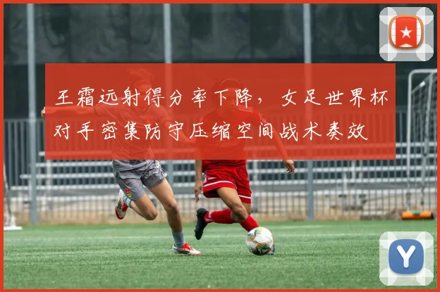 王霜远射得分率下降，女足世界杯对手密集防守压缩空间战术奏效