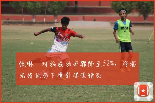 张琳芃对抗成功率骤降至52%,海港老将状态下滑引退役猜测