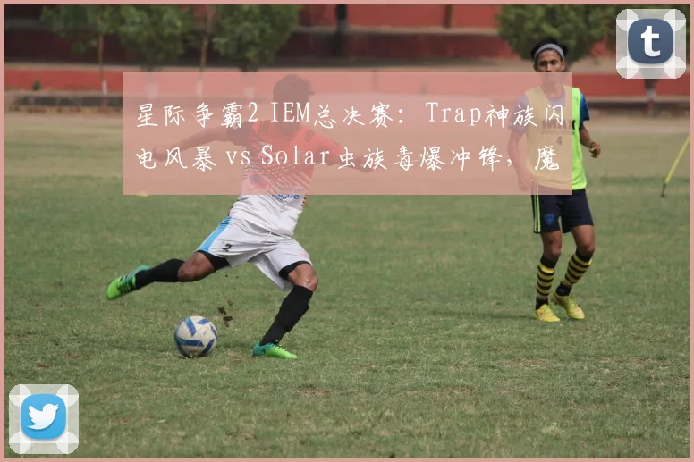 星际争霸2 IEM总决赛：Trap神族闪电风暴 vs Solar虫族毒爆冲锋，魔法与爆发的对决