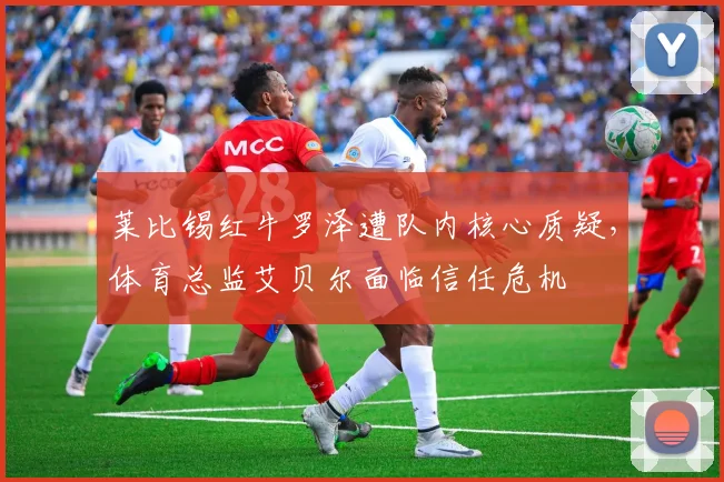 莱比锡红牛罗泽遭队内核心质疑，体育总监艾贝尔面临信任危机