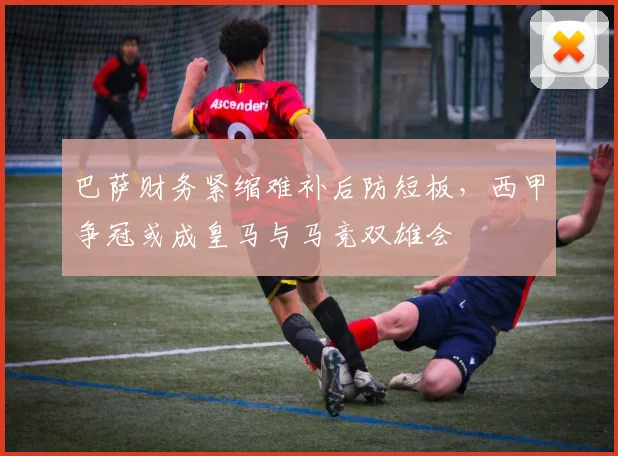 巴萨财务紧缩难补后防短板,西甲争冠或成皇马与马竞双雄会