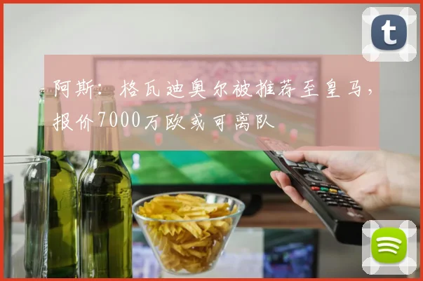 阿斯：格瓦迪奥尔被推荐至皇马，报价7000万欧或可离队