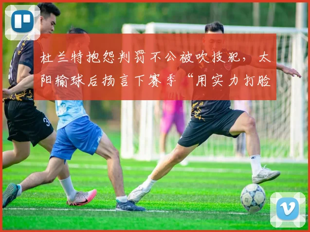 杜兰特抱怨判罚不公被吹技犯,太阳输球后扬言下赛季“用实力打脸”
