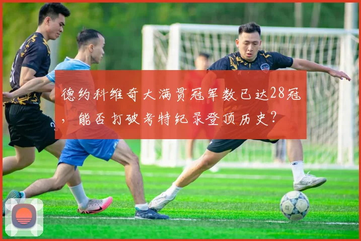 德约科维奇大满贯冠军数已达28冠，能否打破考特纪录登顶历史？