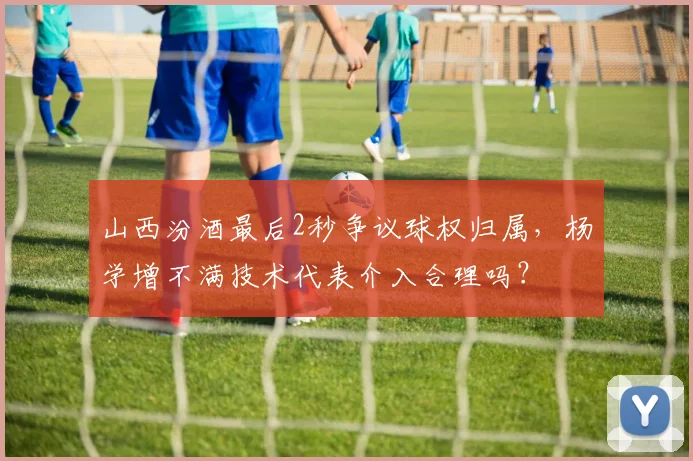 山西汾酒最后2秒争议球权归属，杨学增不满技术代表介入合理吗？